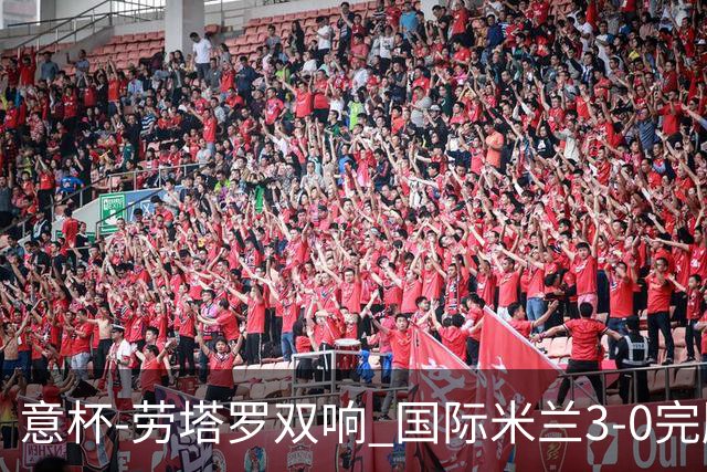 意杯-劳塔罗双响 国际米兰3-0完胜AC米兰挺进决赛